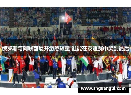 俄罗斯与阿联酋展开激烈较量 谁能在友谊赛中笑到最后